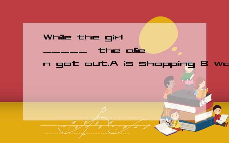 While the girl_____,the alien got out.A is shopping B was shopping C shopped Dwent shopping可我觉这是C 因为 while+was/weredoing那位高手来解答一下?感激不尽