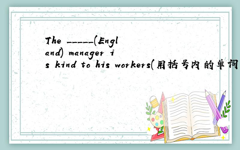 The _____(England) manager is kind to his workers(用括号内的单词的正确形式填空）还是急!
