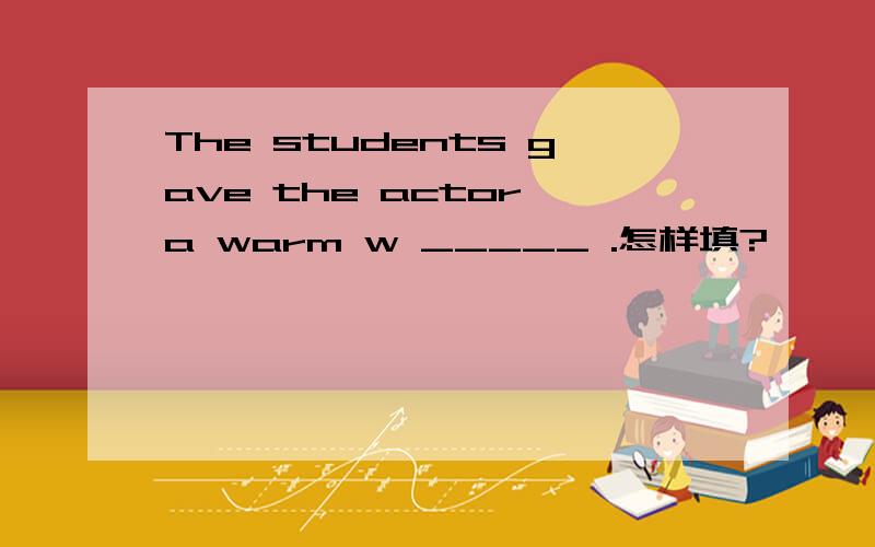 The students gave the actor a warm w _____ .怎样填?