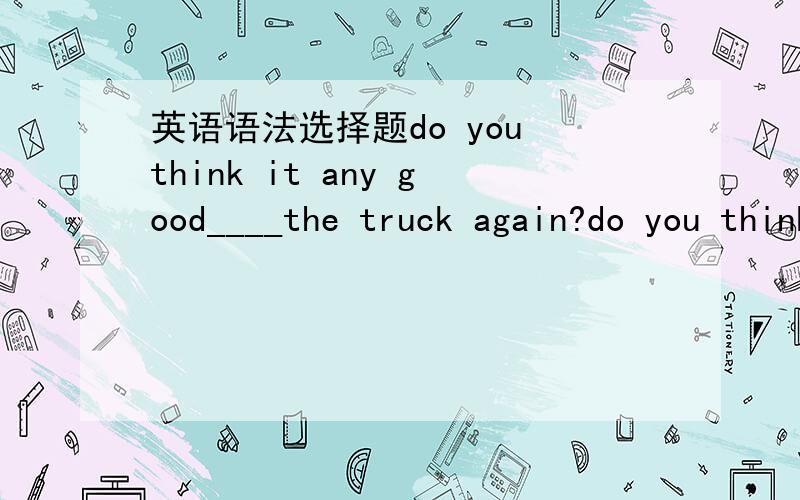 英语语法选择题do you think it any good____the truck again?do you think it any good____the truck again?A to repair B repairing答案选B,为什么不是A?难道因为有个again才要动名词吗?那我在其他地方又看到一句do you think