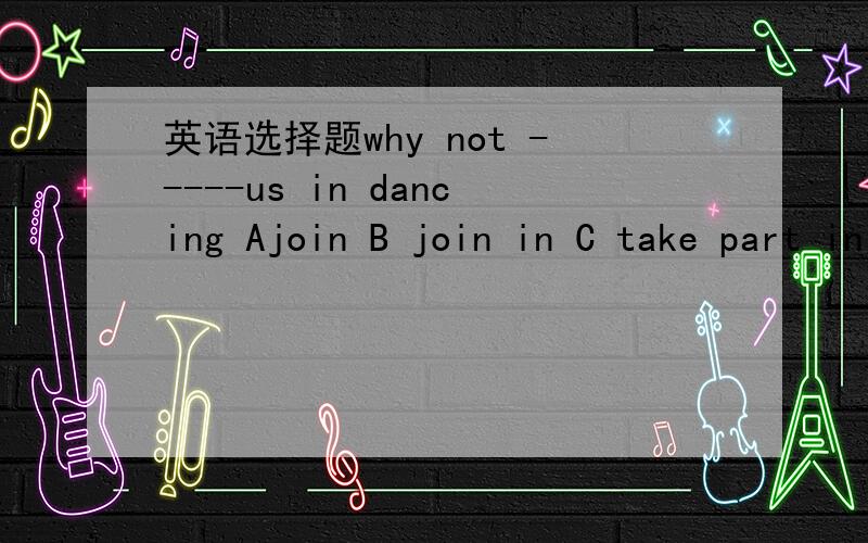 英语选择题why not -----us in dancing Ajoin B join in C take part in D attend