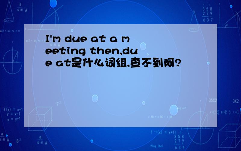 I'm due at a meeting then,due at是什么词组,查不到阿?