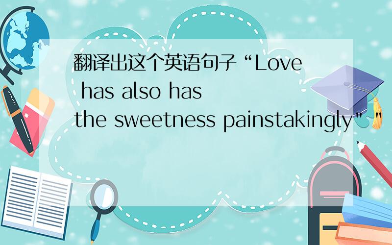 翻译出这个英语句子“Love has also has the sweetness painstakingly