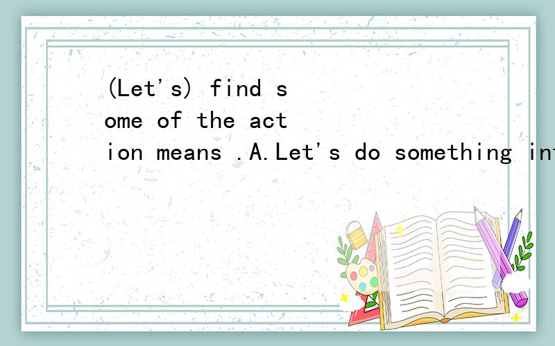 (Let's) find some of the action means .A.Let's do something interesting B.Let's act