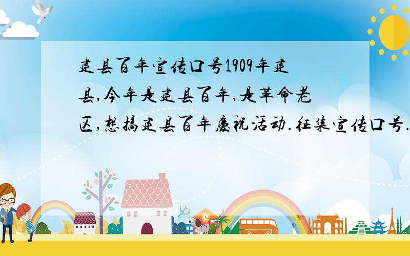 建县百年宣传口号1909年建县,今年是建县百年,是革命老区,想搞建县百年庆祝活动.征集宣传口号.