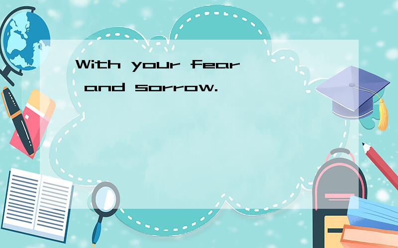 With your fear and sorrow.