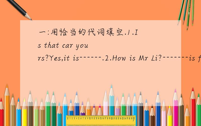 一:用恰当的代词填空.1.Is that car yours?Yes,it is------.2.How is Mr Li?-------is fine,thanks.3.Put on------hat!I am going to put it on.4.Who is that over here?It is--------.5.The old man lives by-------.6.I am sure I can do it all by-------.