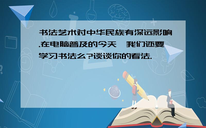 书法艺术对中华民族有深远影响.在电脑普及的今天,我们还要学习书法么?谈谈你的看法.