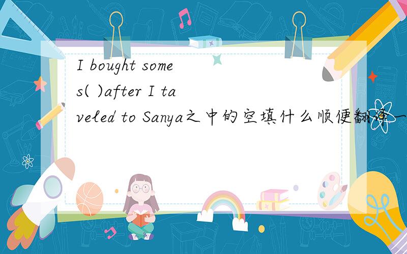 I bought some s( )after I taveled to Sanya之中的空填什么顺便翻译一下