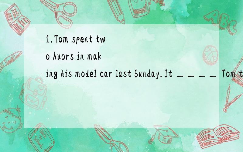 1.Tom spent two huors in making his model car last Sunday.It ____ Tom two hours _____ _____ his mo1.Tom spent two huors in making his model car last Sunday.It ____ Tom two hours _____ _____ his model car last Sunday.2.We have to finish our homework o