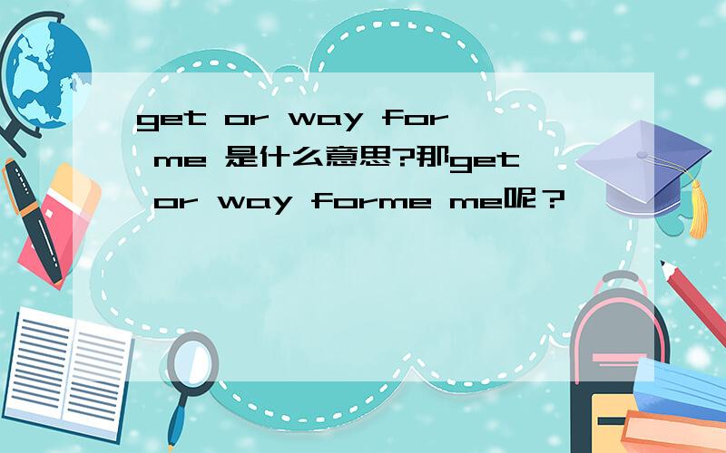 get or way for me 是什么意思?那get or way forme me呢？
