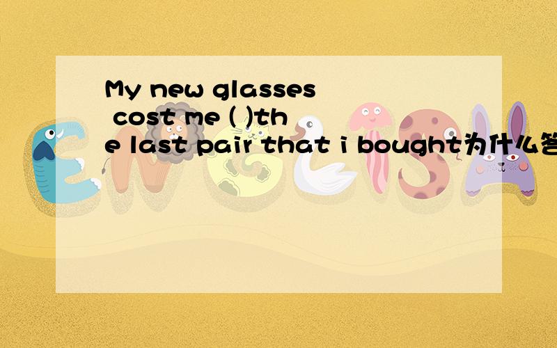 My new glasses cost me ( )the last pair that i bought为什么答案是：three times as much as