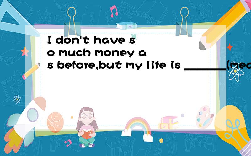 I don't have so much money as before,but my life is _______(meaning).能不能用more meaningful呢？原级和比较级用哪个呢？