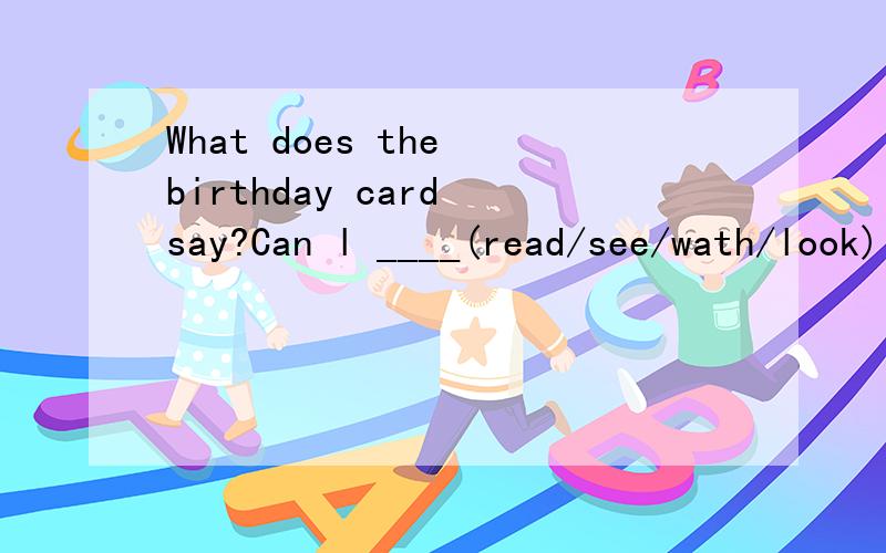 What does the birthday card say?Can l ____(read/see/wath/look)it?说一下为什么