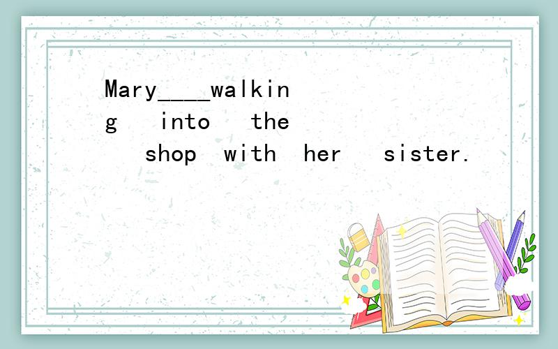 Mary____walking   into   the   shop  with  her   sister.      (a)is  (b)are(c)be(d)am一定要正确的!