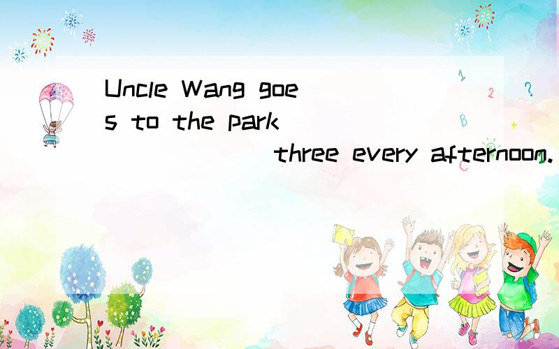 Uncle Wang goes to the park ______ three every afternoon.(介词填空)
