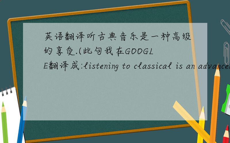 英语翻译听古典音乐是一种高级的享受.(此句我在GOOGLE翻译成:listening to classical is an advanced enjoyment,古典音乐不仅有优美的旋律,还有真挚的感情.宁静、典雅,或震撼、鼓舞,或欢喜、快乐,或悲