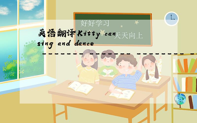 英语翻译Kitty can sing and dance ------- ------- -------- --------.