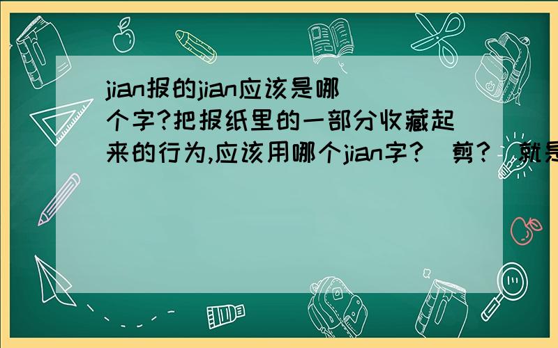 jian报的jian应该是哪个字?把报纸里的一部分收藏起来的行为,应该用哪个jian字?（剪?）就是把一份报纸中自己喜欢的部分收集起来,粘贴到一个本子上,以便以后再看的事.应该是哪个jian?应该是