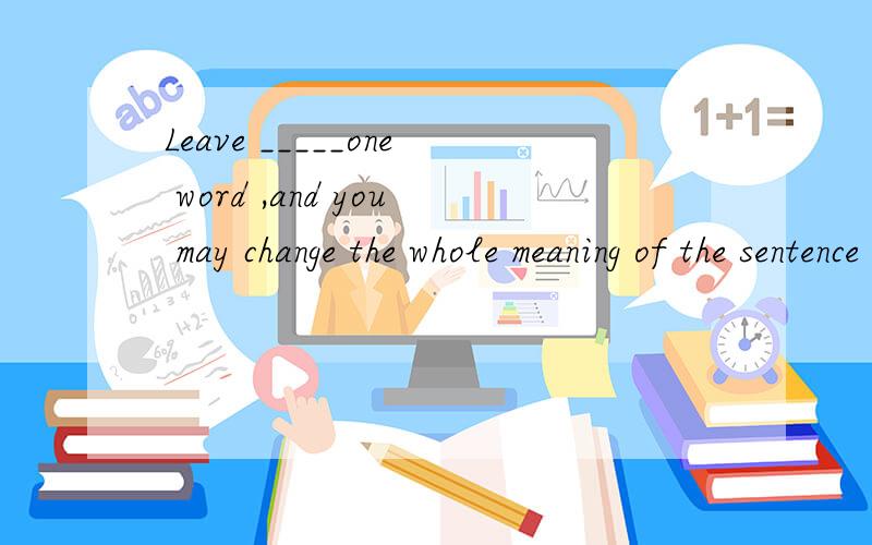 Leave _____one word ,and you may change the whole meaning of the sentence completelyA behi.