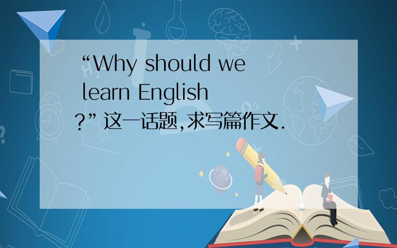 “Why should we learn English?”这一话题,求写篇作文.                                                                    抄袭的不要,我英语水平较差,              最迟今天九点.