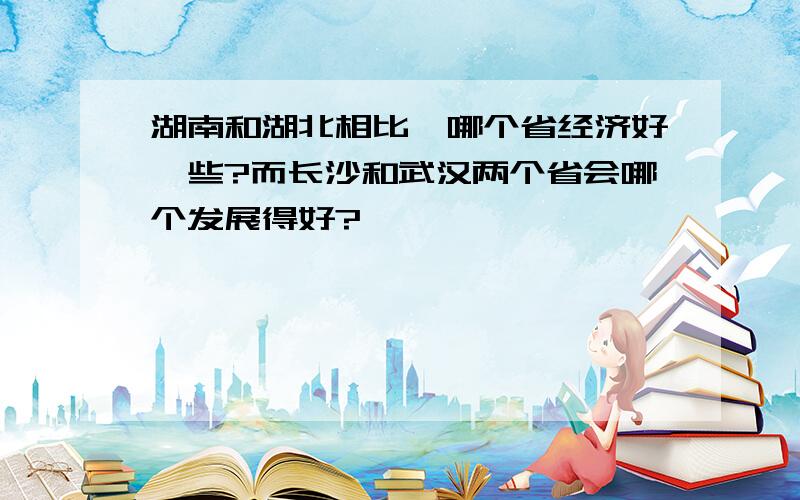 湖南和湖北相比,哪个省经济好一些?而长沙和武汉两个省会哪个发展得好?