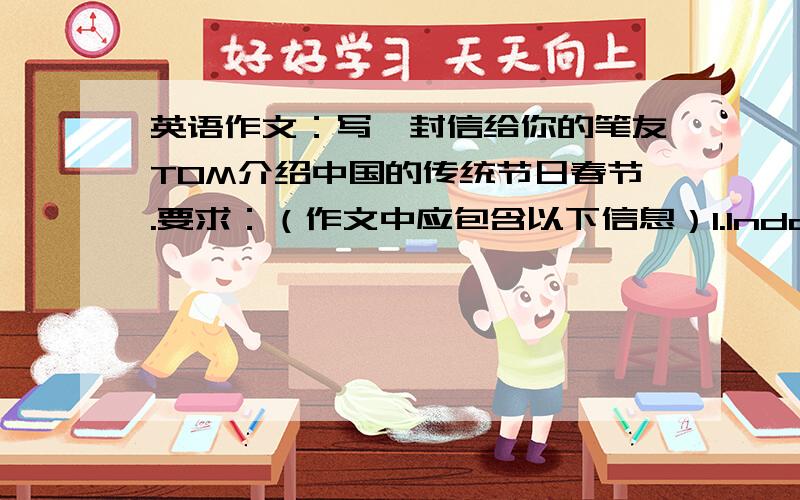 英语作文：写一封信给你的笔友TOM介绍中国的传统节日春节.要求：（作文中应包含以下信息）1.Indoor actives2.Outdoor actives3.Other things