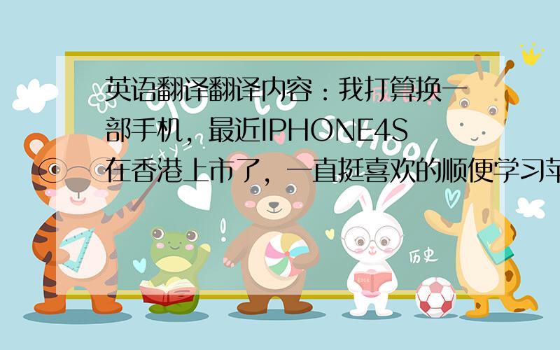 英语翻译翻译内容：我打算换一部手机，最近IPHONE4S在香港上市了，一直挺喜欢的顺便学习苹果的系统，目前大陆上市无预期且价格贵．我打算从香港购买，但是大陆无法网上支付且无香港