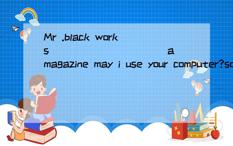 Mr .black works___________a magazine may i use your computer?sorry.i`m working_____it.