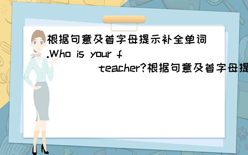 根据句意及首字母提示补全单词.Who is your f____ teacher?根据句意及首字母提示补全单词.Who is your f____ teacher?