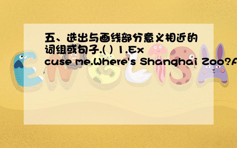 五、选出与画线部分意义相近的词组或句子.( ) 1.Excuse me.Where's Shanghai Zoo?A.How far is B.How can I get to C.Where can I go to( ) 2.Which apple do you want?A.do you like B.would you want C.would you like请问题目哪个是划线