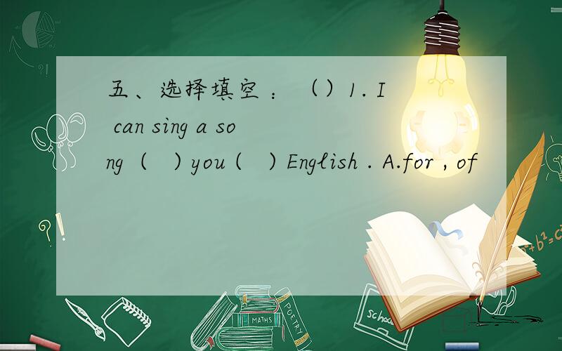 五、选择填空 ：（）1. I can sing a song  (   ) you (   ) English . A.for , of           B . for , in        C. of , in （）2. (        ) is wrong with his eyes , so he can’t see you  .    A.  Everything           B.Something       C. Not