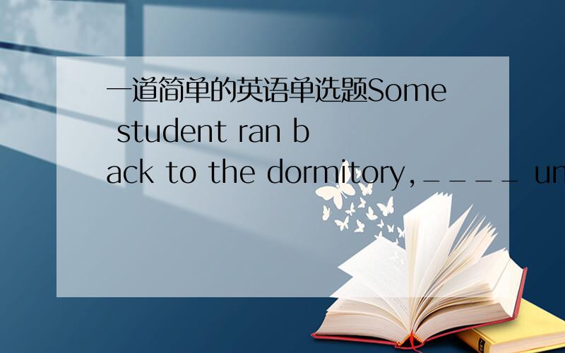 一道简单的英语单选题Some student ran back to the dormitory,____ under their arms.A.to be hold B.was held C.held D.holding______前面是magazines
