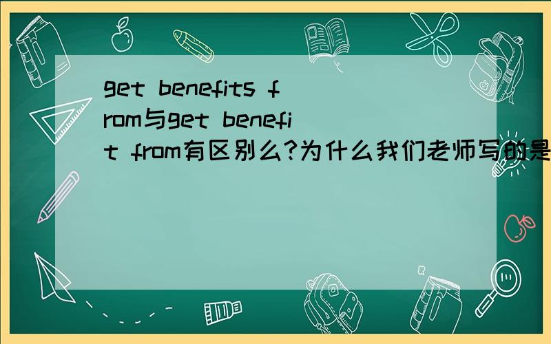 get benefits from与get benefit from有区别么?为什么我们老师写的是sb get benefits from?什么时候get后面的词要加s啊?
