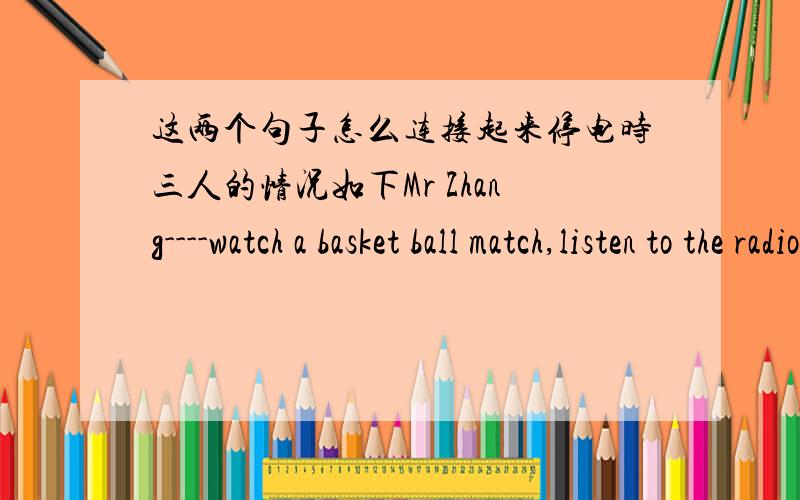 这两个句子怎么连接起来停电时三人的情况如下Mr Zhang----watch a basket ball match,listen to the radio laterSally-------play the piano,stop to have a restMrs Wang-----in the lift,can't go outWhen the light went go out,Mr Zhang was w