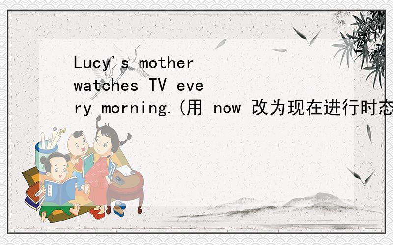 Lucy's mother watches TV every morning.(用 now 改为现在进行时态）Lucy's mother __ __TV now.