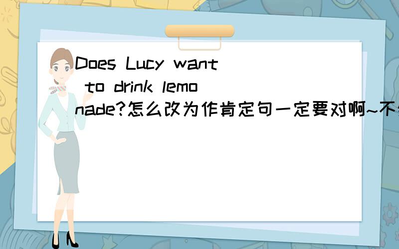Does Lucy want to drink lemonade?怎么改为作肯定句一定要对啊~不然我会死的啊