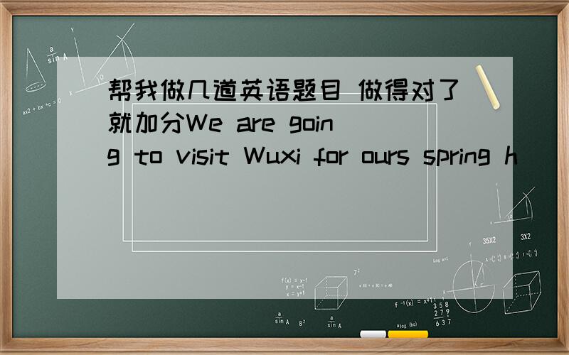 帮我做几道英语题目 做得对了就加分We are going to visit Wuxi for ours spring h_____ .We are going to m______ at the school gate at half past five in the morning .Wuxi is very f______ from our school.S______ we are going to get there by