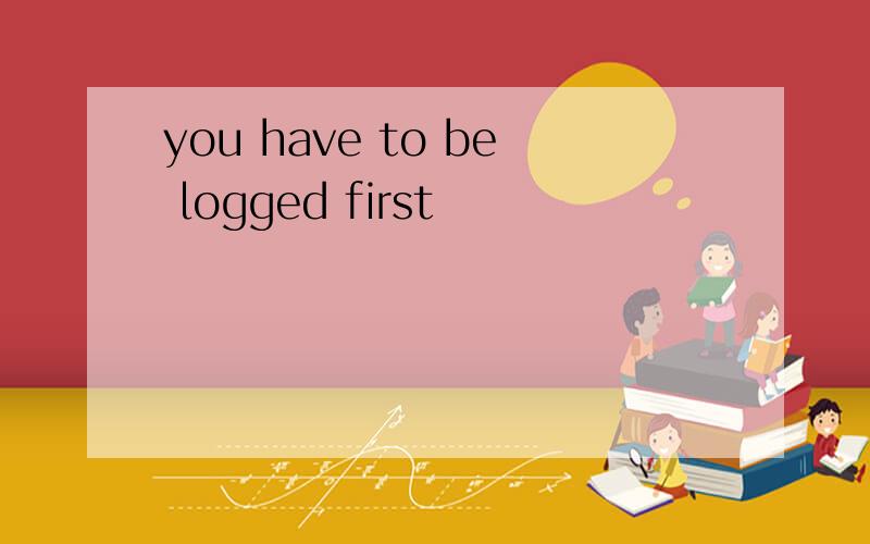 you have to be logged first