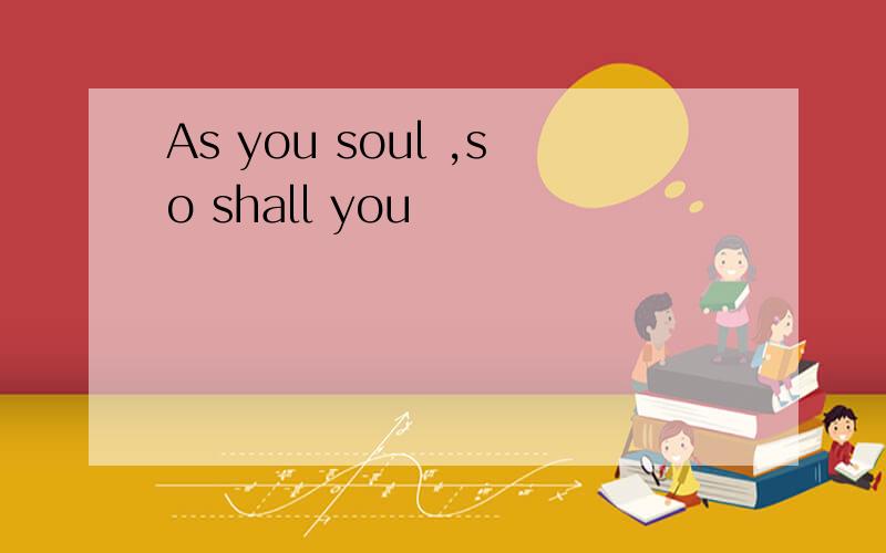 As you soul ,so shall you