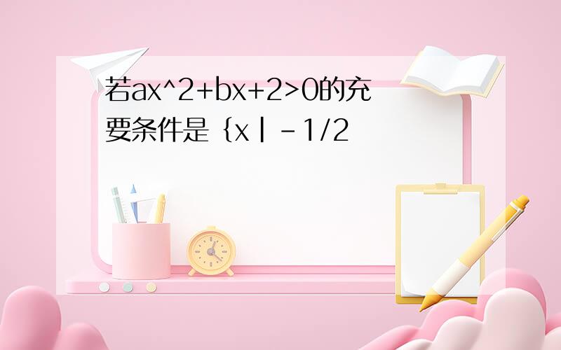 若ax^2+bx+2>0的充要条件是｛x|-1/2