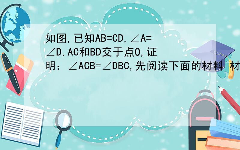 如图,已知AB=CD,∠A=∠D,AC和BD交于点O,证明：∠ACB=∠DBC,先阅读下面的材料 材料：理由：在△ABC和△DCB中因为｛AB=CD( ) BC=CB( ) ∠A=∠D( )↑第一步所以△ABC≌△DCB（ ）↑第二步所以∠ACB=∠DBC( )↑