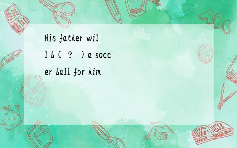 His father will b( ? )a soccer ball for him
