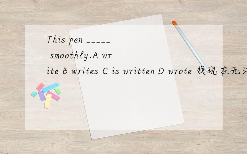This pen _____ smoothly.A write B writes C is written D wrote 我现在无法立即选择答案,我很有很多问题输入,一会全输完了我会一次查看.