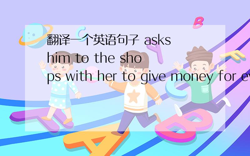 翻译一个英语句子 asks him to the shops with her to give money for everything ang carry her bag.