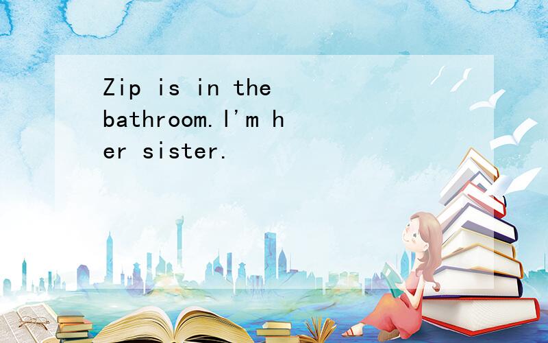 Zip is in the bathroom.l'm her sister.