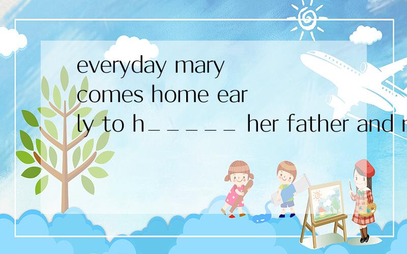 everyday mary comes home early to h_____ her father and mother.首字母填空