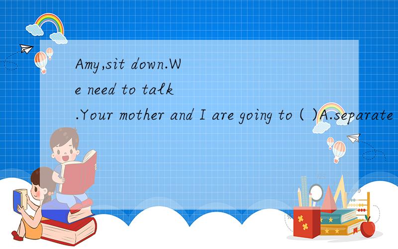 Amy,sit down.We need to talk.Your mother and I are going to ( )A.separate B.separate with each othe C.divorce ourselves D.divorce with each other为什么选A,要有各项的分析,还有如果用divorce可以吗?
