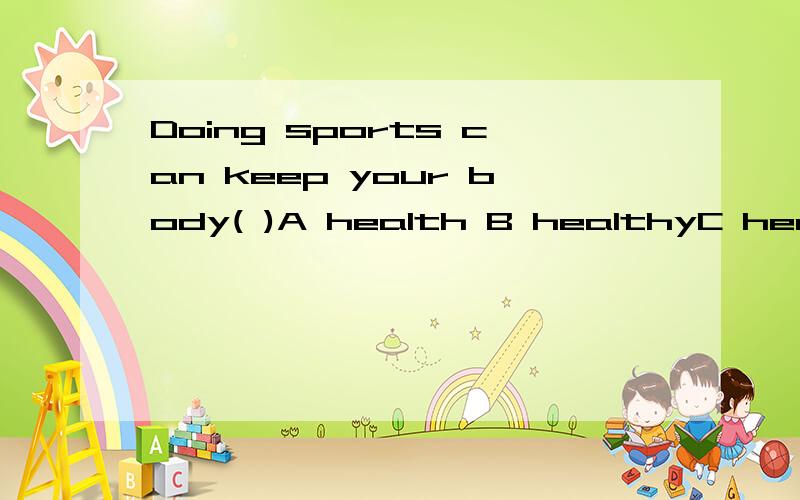 Doing sports can keep your body( )A health B healthyC healthily D good选哪个.为什么