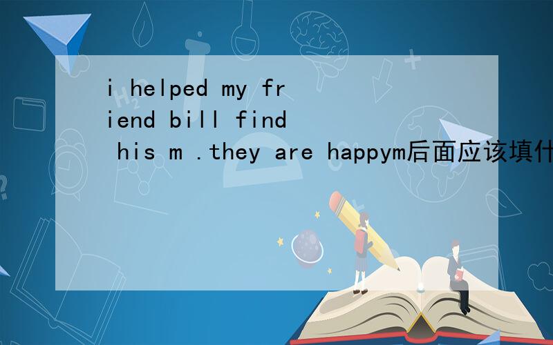 i helped my friend bill find his m .they are happym后面应该填什么